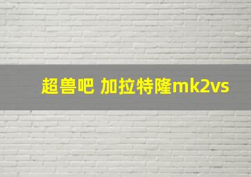 超兽吧 加拉特隆mk2vs